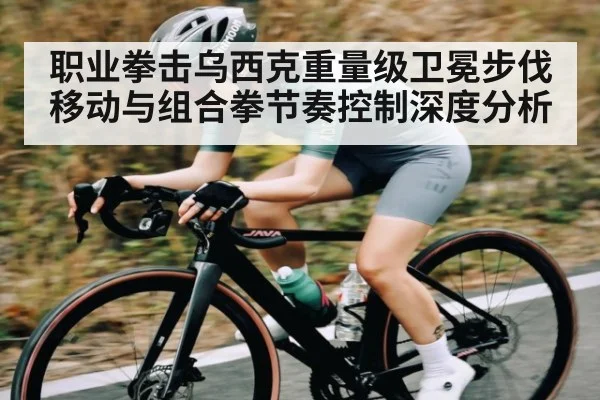 职业拳击乌西克重量级卫冕步伐移动与组合拳节奏控制深度分析