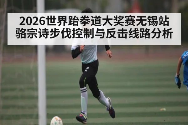 2026世界跆拳道大奖赛无锡站骆宗诗步伐控制与反击线路分析